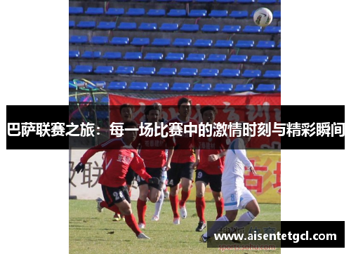 巴萨联赛之旅：每一场比赛中的激情时刻与精彩瞬间