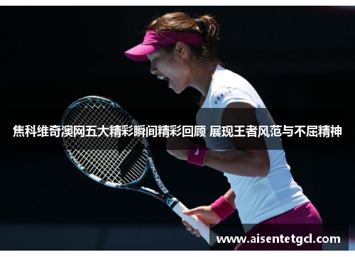 焦科维奇澳网五大精彩瞬间精彩回顾 展现王者风范与不屈精神