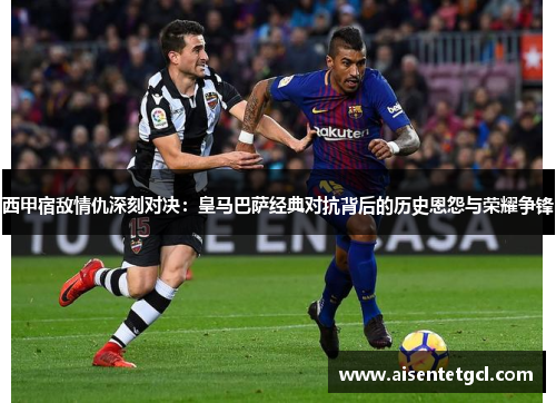 西甲宿敌情仇深刻对决：皇马巴萨经典对抗背后的历史恩怨与荣耀争锋