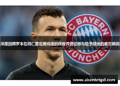 深度回顾罗本在拜仁慕尼黑缔造的辉煌传奇征程与给予球迷的难忘瞬间