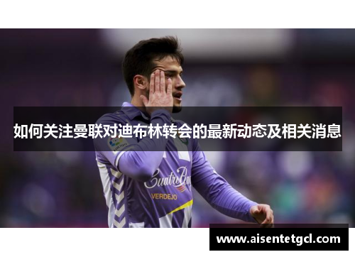 如何关注曼联对迪布林转会的最新动态及相关消息