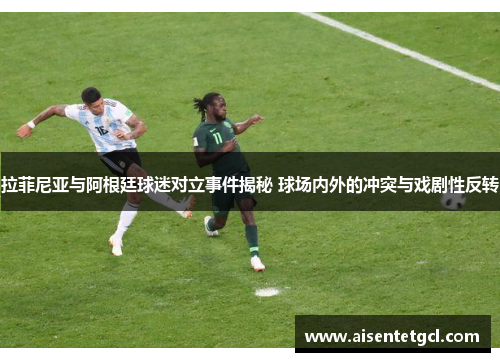 拉菲尼亚与阿根廷球迷对立事件揭秘 球场内外的冲突与戏剧性反转